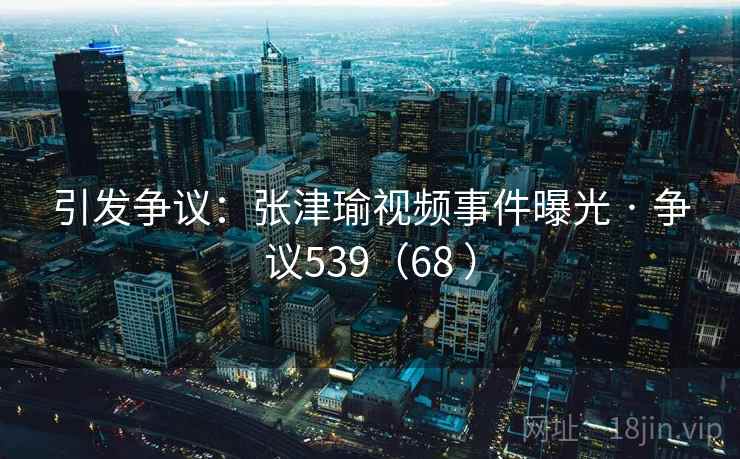 引发争议：张津瑜视频事件曝光 · 争议539（68 ）