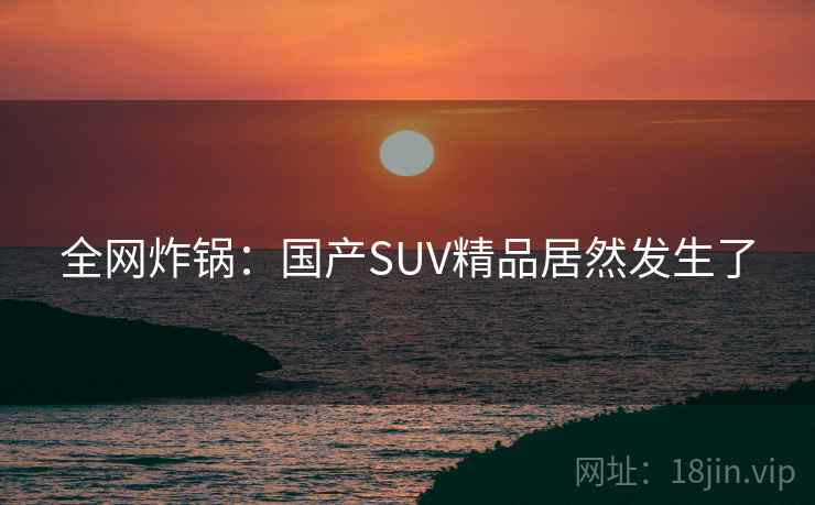 全网炸锅:国产SUV精品居然发生了