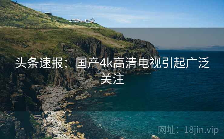 头条速报:国产4k高清电视引起广泛关注
