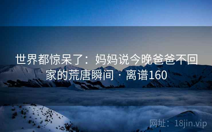 世界都惊呆了：妈妈说今晚爸爸不回家的荒唐瞬间 · 离谱160