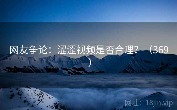 网友争论：涩涩视频是否合理？（369 ）