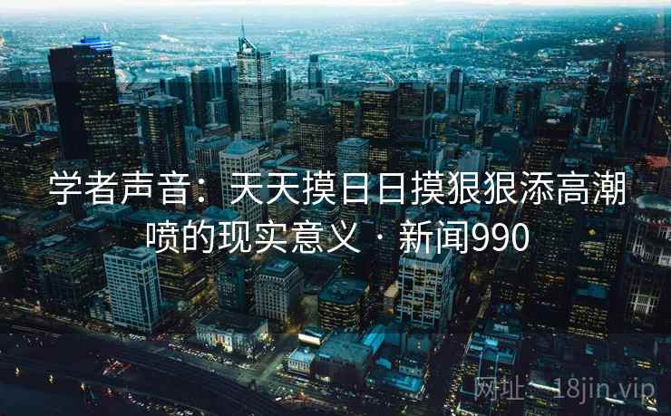 学者声音:天天摸日日摸狠狠添高潮喷的现实意义 · 新闻990