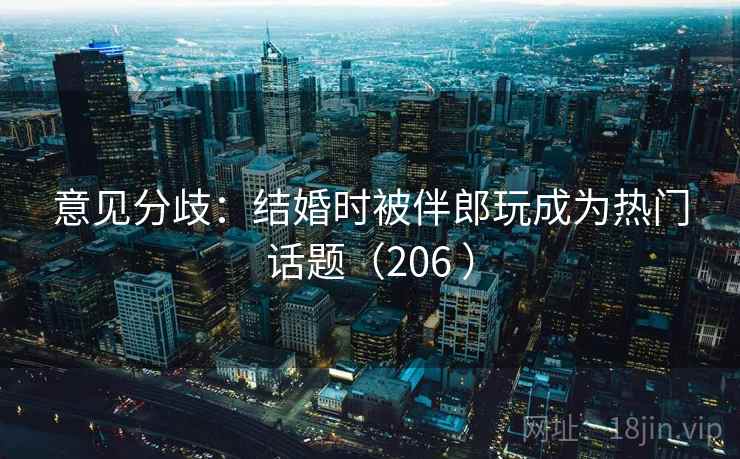 意见分歧：结婚时被伴郎玩成为热门话题（206 ）