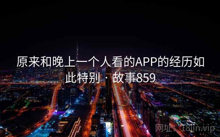 原来和晚上一个人看的APP的经历如此特别 · 故事859