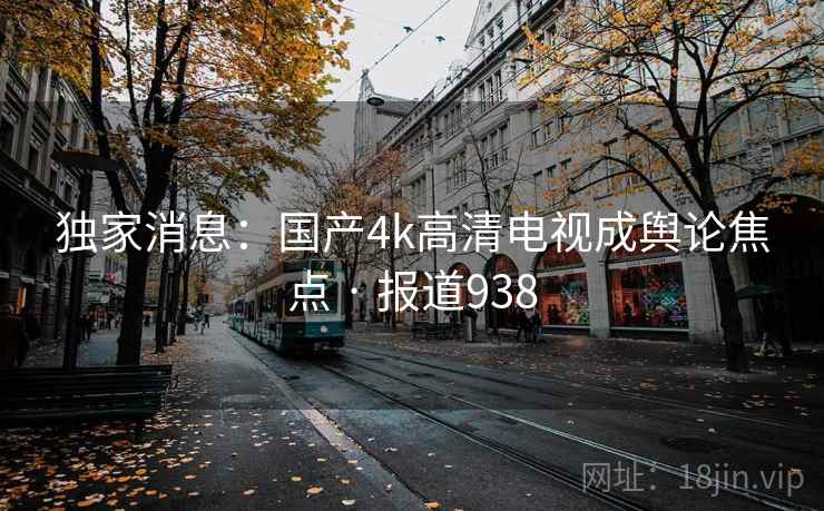 独家消息:国产4k高清电视成舆论焦点 · 报道938
