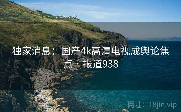 独家消息:国产4k高清电视成舆论焦点 · 报道938