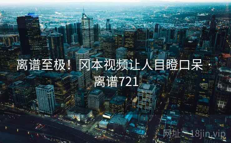 离谱至极！冈本视频让人目瞪口呆 · 离谱721